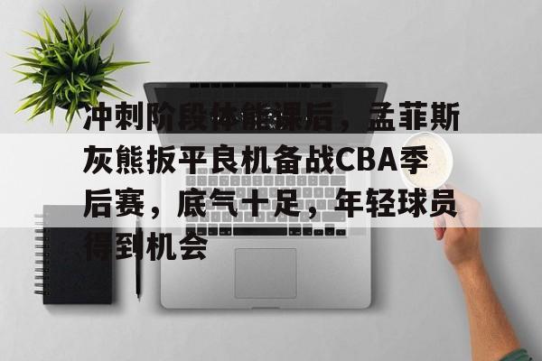九游平台-冲刺阶段体能课后，孟菲斯灰熊扳平良机备战CBA季后赛，底气十足，年轻球员得到机会的简单介绍