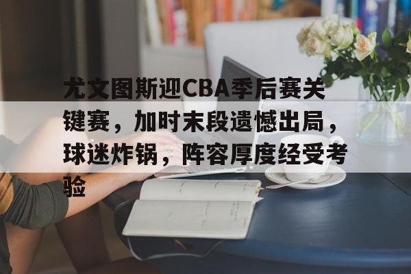 九游APP官网-尤文图斯迎CBA季后赛关键赛，加时末段遗憾出局，球迷炸锅，阵容厚度经受考验的简单介绍