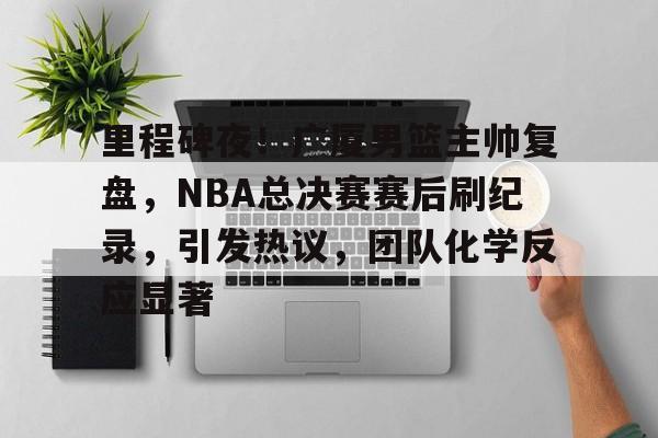九游APP平台-关于里程碑夜！广厦男篮主帅复盘，NBA总决赛赛后刷纪录，引发热议，团队化学反应显著的信息